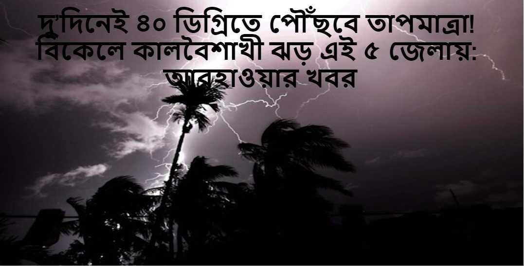 এখন থেকেই দিনেই ৪০ ডিগ্রিতে পৌঁছবে তাপমাত্রা! বিকেলে কালবৈশাখী ঝড়  আবহাওয়ার খবর